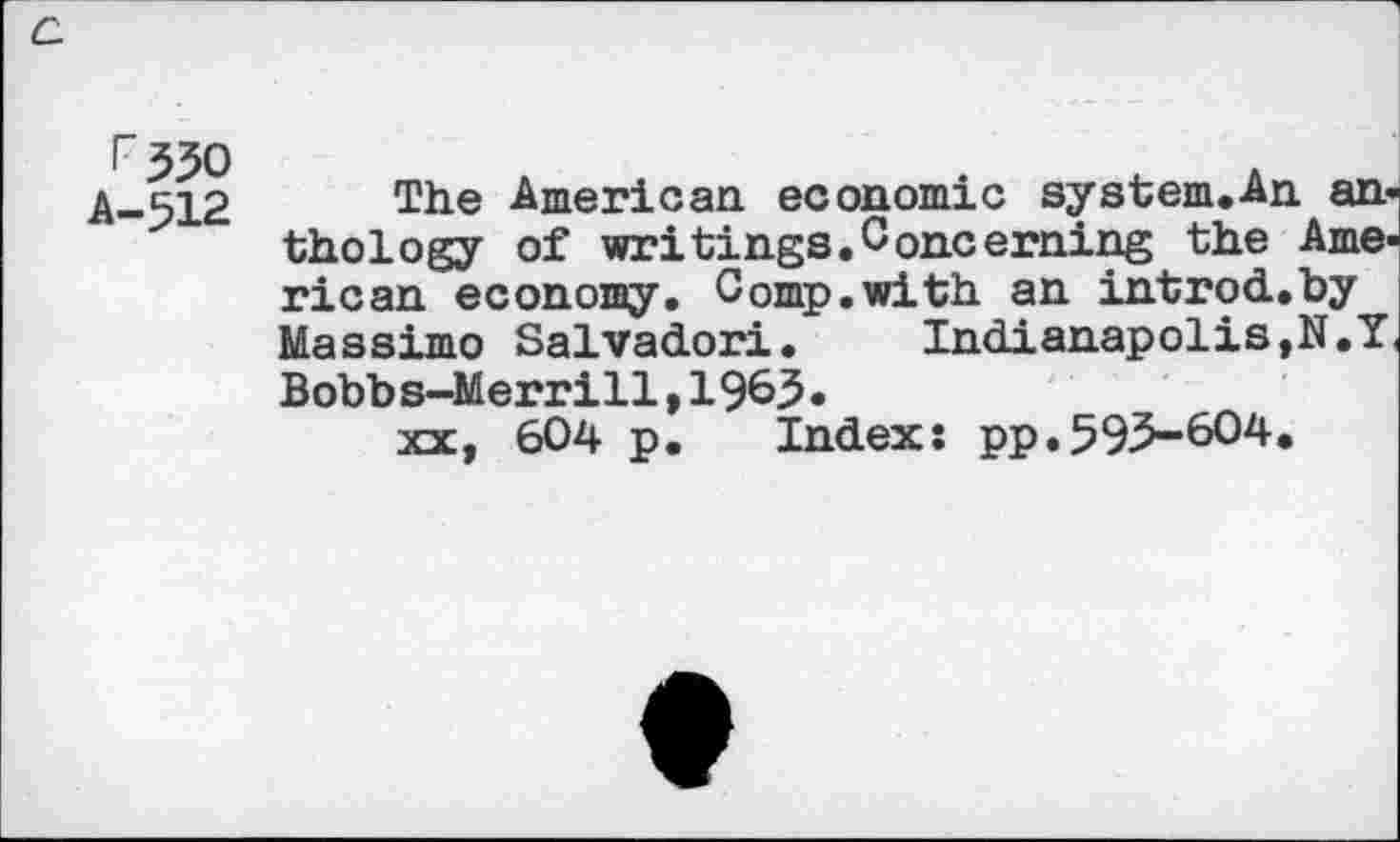 ﻿c.
^330
A-512
The American economic system.An anthology of writings.Concerning the American economy. Comp.with an introd.by Massimo Salvador!.	Indianapolis,N.Y
Bobb s-Merrill,1963•
xx, 604 p. Index: pp.593-604.